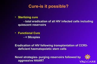 Cure-is it possible?
• Sterlizing cureSterlizing cure
- total eradication of all HIV infected cells including- total eradication of all HIV infected cells including
quiescent reservoirsquiescent reservoirs
• Functional CureFunctional Cure
- < 50copies- < 50copies
Eradication of HIV following transplantation of CCR5-Eradication of HIV following transplantation of CCR5-
deficient haematopoietic stem cellsdeficient haematopoietic stem cells
Novel strategies- purging reservoirs followed byNovel strategies- purging reservoirs followed by
aggressive HAARTaggressive HAART
 