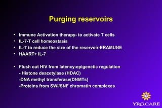 Purging reservoirs
• Immune Activation therapy- to activate T cellsImmune Activation therapy- to activate T cells
• IL-7-T cell homeostasisIL-7-T cell homeostasis
• IL-7 to reduce the size of the reservoir-ERAMUNEIL-7 to reduce the size of the reservoir-ERAMUNE
• HAART+ IL-7HAART+ IL-7
• Flush out HIV from latency-epigenetic regulationFlush out HIV from latency-epigenetic regulation
- Histone deacetylase (HDAC)- Histone deacetylase (HDAC)
-DNA methyl transferase(DNMTs)-DNA methyl transferase(DNMTs)
-Proteins from SWI/SNF chromatin complexes-Proteins from SWI/SNF chromatin complexes
 