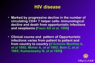 HIV disease
• Marked by progressive decline in the number of
circulating CD4+ T helper cells- immunological
decline and death from opportunistic infections
and neoplasms (Fauci AS et al, 1996)
• Clinical course and pattern of Opportunistic
infections varies from patient to patient and
from country to country (d’Arminio Monfote A,
et al 1992; Mohar A, et al 1992; Bem C, et al
1993; Kumarasamy N, et al 1995)
 