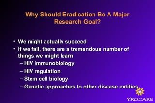 Why Should Eradication Be A Major
Research Goal?
• We might actually succeedWe might actually succeed
• If we fail, there are a tremendous number ofIf we fail, there are a tremendous number of
things we might learnthings we might learn
– HIV immunobiologyHIV immunobiology
– HIV regulationHIV regulation
– Stem cell biologyStem cell biology
– Genetic approaches to other disease entitiesGenetic approaches to other disease entities
 