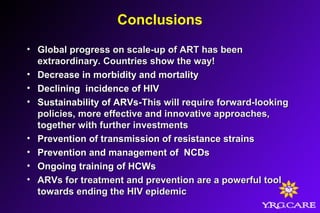 Conclusions
• Global progress on scale-up of ART has beenGlobal progress on scale-up of ART has been
extraordinary. Countries show the way!extraordinary. Countries show the way!
• Decrease in morbidity and mortalityDecrease in morbidity and mortality
• Declining incidence of HIVDeclining incidence of HIV
• Sustainability of ARVs-Sustainability of ARVs-This will require forward-lookingThis will require forward-looking
policies, more effective and innovative approaches,policies, more effective and innovative approaches,
together with further investmentstogether with further investments
• Prevention of transmission of resistance strainsPrevention of transmission of resistance strains
• Prevention and management of NCDsPrevention and management of NCDs
• Ongoing training of HCWsOngoing training of HCWs
• ARVs for treatment and prevention are a powerful toolARVs for treatment and prevention are a powerful tool
towards ending the HIV epidemictowards ending the HIV epidemic
 