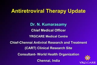 Antiretroviral Therapy Update
Dr. N. KumarasamyDr. N. Kumarasamy
Chief Medical OfficerChief Medical Officer
YRGCARE Medical CentreYRGCARE Medical Centre
Chief-Chennai Antiviral Research and TreatmentChief-Chennai Antiviral Research and Treatment
(CART) Clinical Research Site(CART) Clinical Research Site
Consultant- World Health OrganizationConsultant- World Health Organization
Chennai, IndiaChennai, India
 