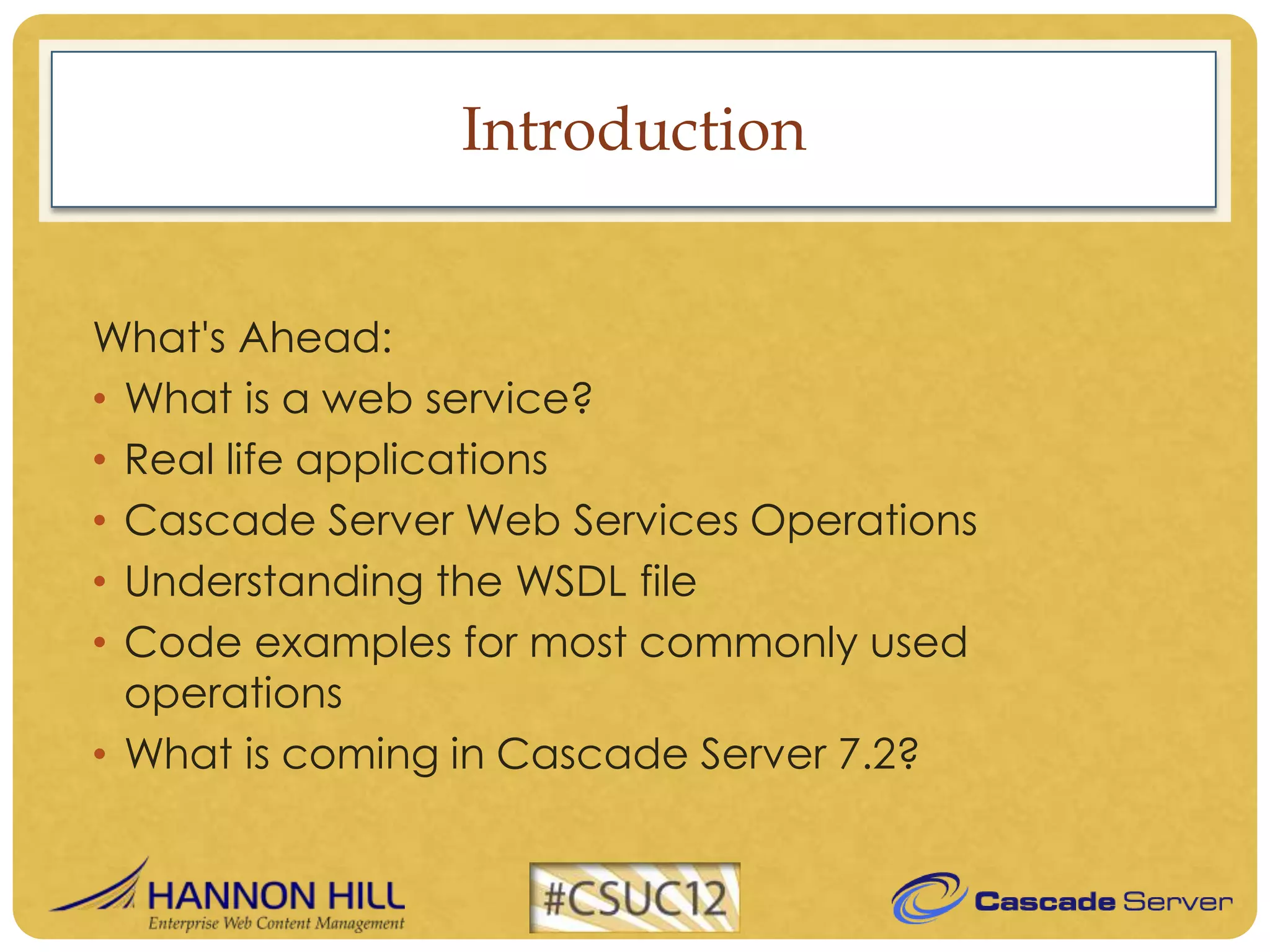 Introduction


What's Ahead:
• What is a web service?
• Real life applications
• Cascade Server Web Services Operations
• Understanding the WSDL file
• Code examples for most commonly used
  operations
• What is coming in Cascade Server 7.2?
 