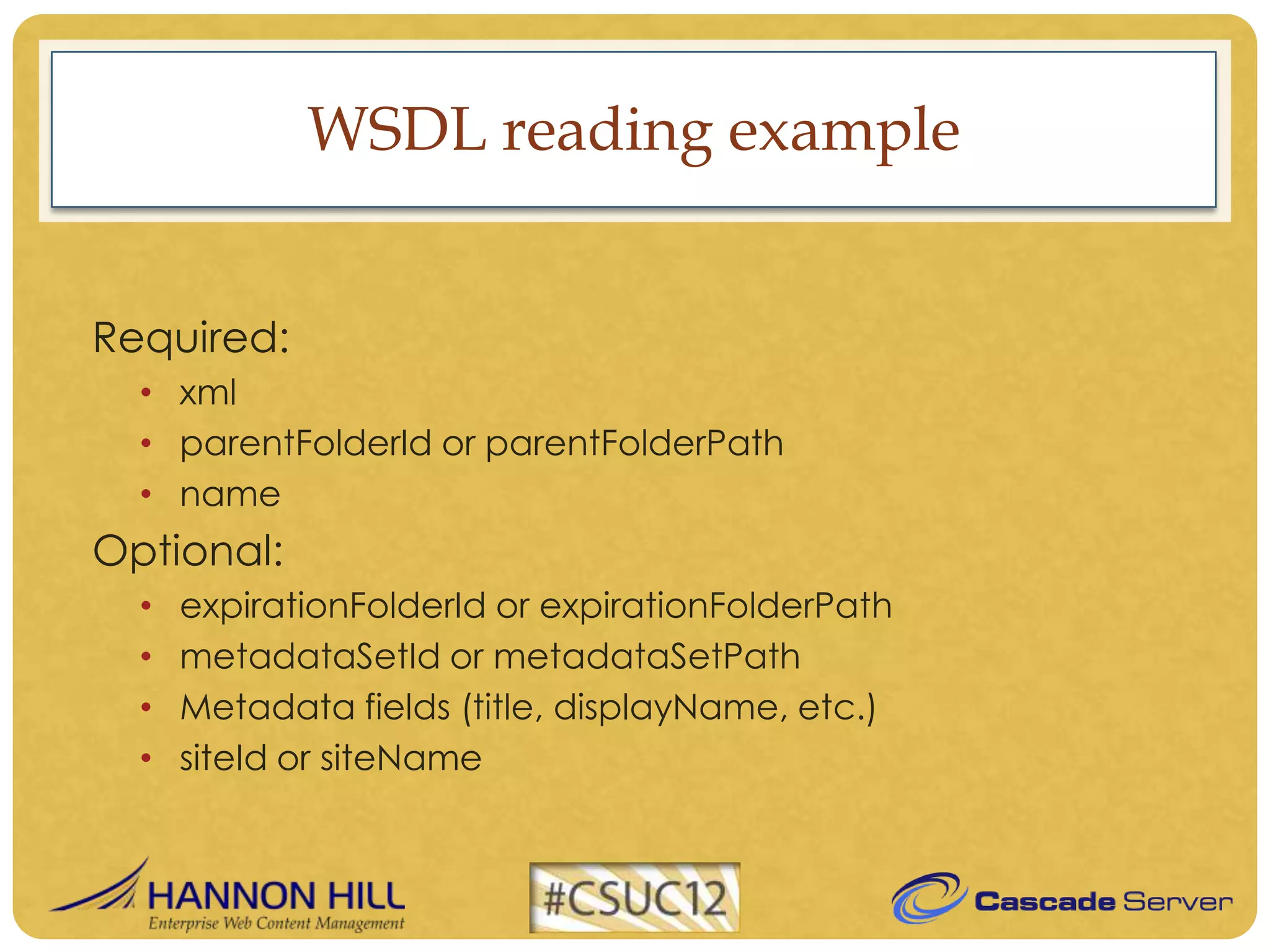 WSDL reading example


Required:
  • xml
  • parentFolderId or parentFolderPath
  • name
Optional:
  •   expirationFolderId or expirationFolderPath
  •   metadataSetId or metadataSetPath
  •   Metadata fields (title, displayName, etc.)
  •   siteId or siteName
 