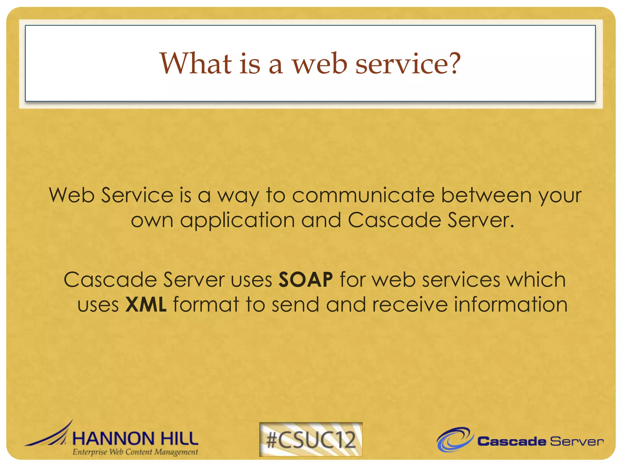 What is a web service?



Web Service is a way to communicate between your
       own application and Cascade Server.

 Cascade Server uses SOAP for web services which
  uses XML format to send and receive information
 