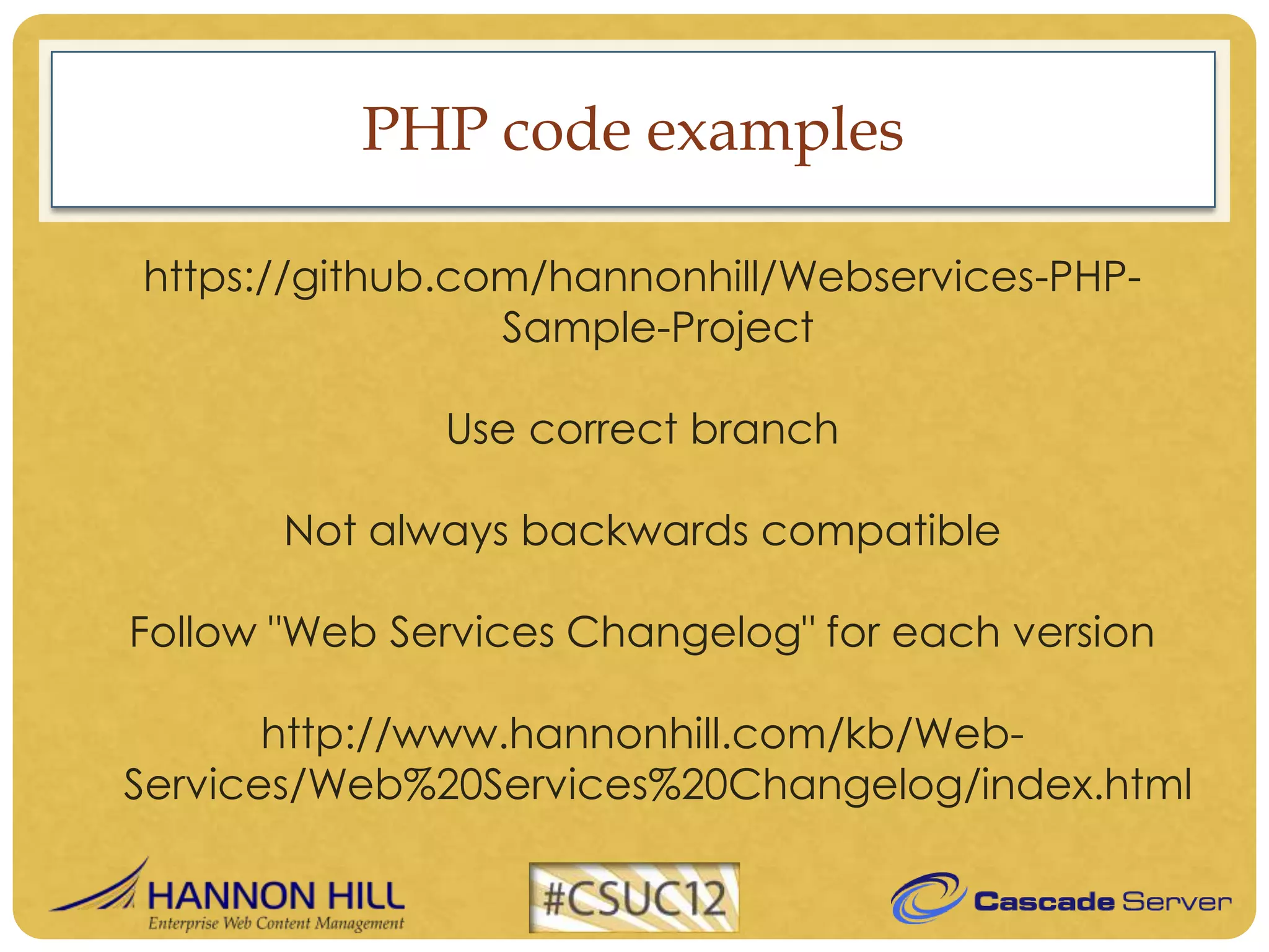 PHP code examples

https://github.com/hannonhill/Webservices-PHP-
                 Sample-Project

              Use correct branch

       Not always backwards compatible

Follow "Web Services Changelog" for each version

       http://www.hannonhill.com/kb/Web-
Services/Web%20Services%20Changelog/index.html
 
