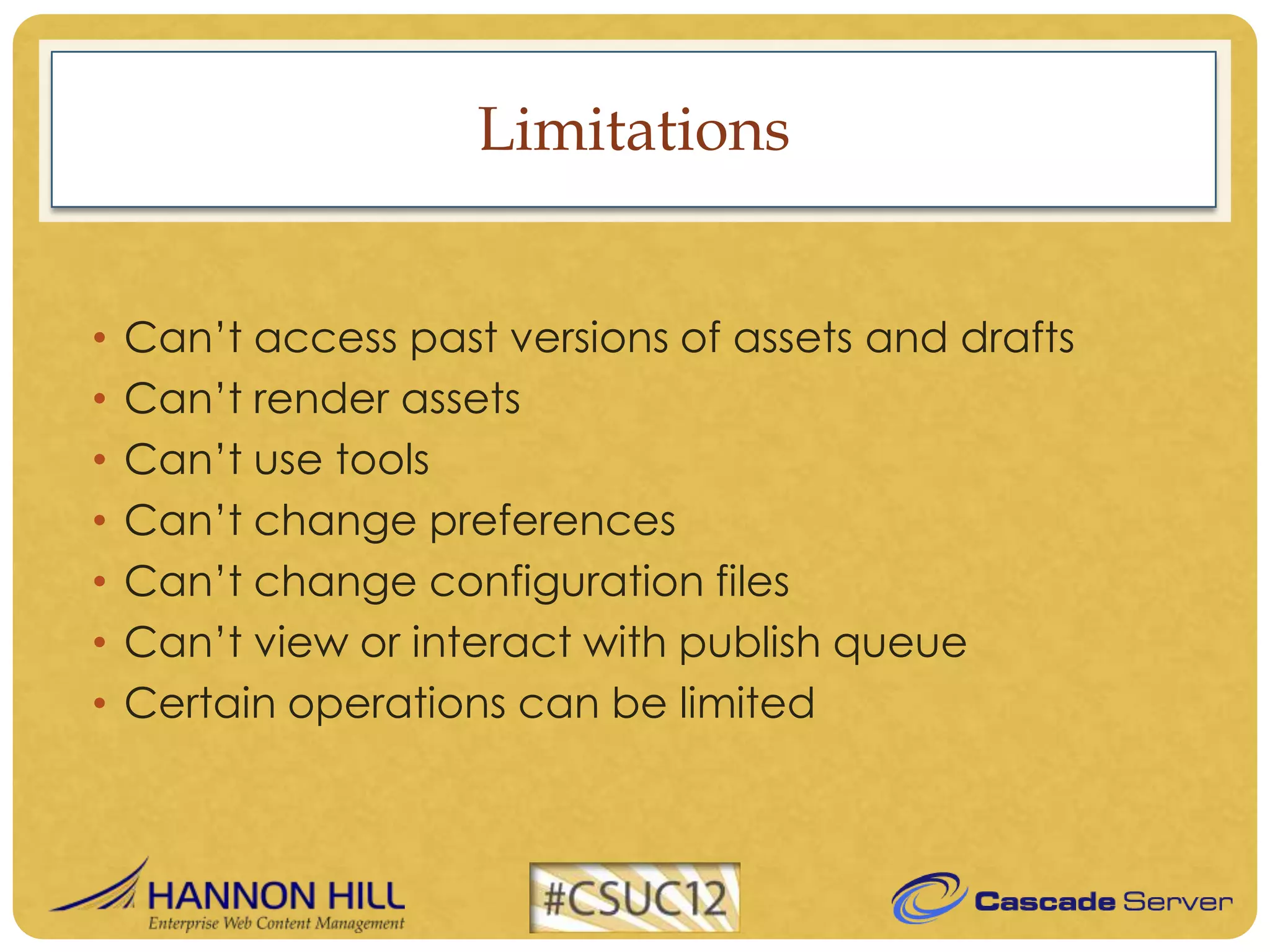 Limitations


•   Can’t access past versions of assets and drafts
•   Can’t render assets
•   Can’t use tools
•   Can’t change preferences
•   Can’t change configuration files
•   Can’t view or interact with publish queue
•   Certain operations can be limited
 
