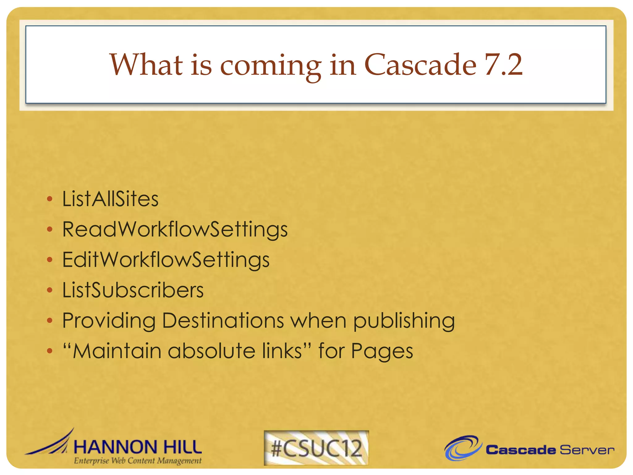 What is coming in Cascade 7.2



•   ListAllSites
•   ReadWorkflowSettings
•   EditWorkflowSettings
•   ListSubscribers
•   Providing Destinations when publishing
•   “Maintain absolute links” for Pages
 