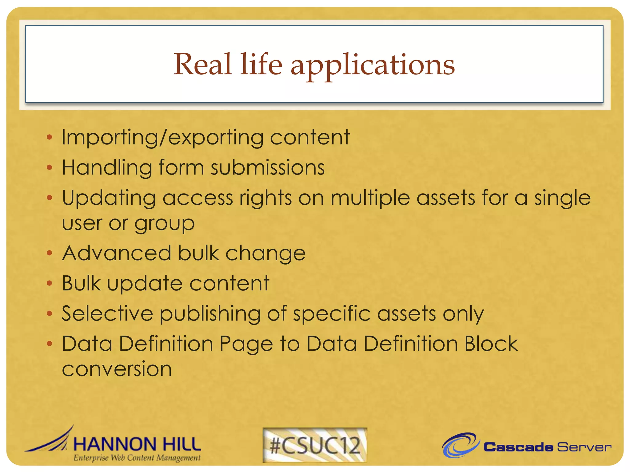 Real life applications

• Importing/exporting content
• Handling form submissions
• Updating access rights on multiple assets for a single
  user or group
• Advanced bulk change
• Bulk update content
• Selective publishing of specific assets only
• Data Definition Page to Data Definition Block
  conversion
 