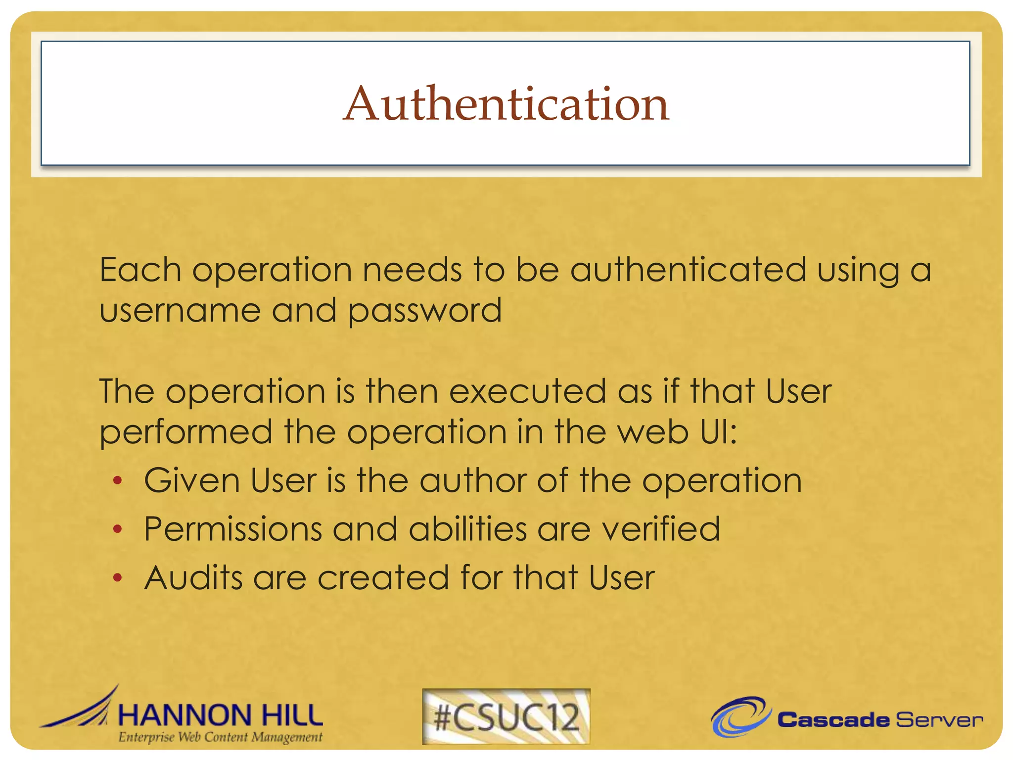 Authentication


Each operation needs to be authenticated using a
username and password

The operation is then executed as if that User
performed the operation in the web UI:
 • Given User is the author of the operation
 • Permissions and abilities are verified
 • Audits are created for that User
 