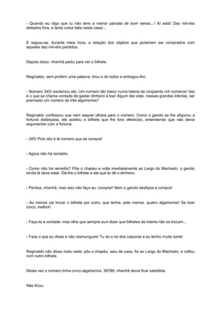 - Quando eu digo que tu não tens a menor parcela de bom senso...! Aí está! Dez mil-réis
deitados fora, e tanta coisa falta nesta casa!...


E seguiu-se, durante meia hora, a relação dos objetos que poderiam ser comprados com
aqueles dez mil-réis perdidos.


Depois disso, nhanhã pediu para ver o bilhete.


Reginaldo, sem proferir uma palavra, tirou-o do bolso e entregou-lho.


- Número 345! exclamou ela. Um número tão baixo numa loteria de cinqüenta mil números! Isto
é o que se chama vontade de gastar dinheiro à toa! Algum dia viste, nessas grandes loterias, ser
premiado um número de três algarismos?


Reginaldo confessou que nem sequer olhara para o número. Como o garoto se lhe afigurou a
fortuna disfarçada, ele aceitou o bilhete que lhe fora oferecido, entendendo que não devia
argumentar com a fortuna.


- 345! Pois isto é lá número que se compre!


- Agora não há remédio.


- Como não há remédio? Põe o chapéu e volta imediatamente ao Largo do Machado: o garoto
ainda lá deve estar. Dá-lhe o bilhete e ele que te dê o dinheiro.


- Perdoa, nhanhã, mas isso não faço eu: comprei! Nem o garoto desfazia a compra!


- Ao menos vai trocar o bilhete por outro, que tenha, pelo menos, quatro algarismos! Se tiver
cinco, melhor!


- Faço-te a vontade: mas olha que sempre ouvi dizer que bilhetes de loteria não se trocam...


- Faze o que eu disse e não resmungues! Tu és o rei dos caiporas e eu tenho muita sorte!


Reginaldo não disse mais nada: pôs o chapéu, saiu de casa, foi ao Largo do Machado, e voltou
com outro bilhete.


Desta vez o número tinha cinco algarismos: 38788; nhanhã devia ficar satisfeita.


Não ficou:
 