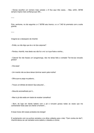 - Devias escolher um número mais variado: o 8 fica aqui três vezes.. - Mas, enfim, 38788
sempre inspira mais confiança que 345...


***


Pois, senhores, no dia seguinte o n.0 38788 saiu branco, e o n.0 345 foi premiado com a sorte
grande.


***


Imagine-se o desespero de nhanhã:


- Então, eu não digo que és o rei dos caiporas?


- Perdoa, nhanhã, mas desta vez não fui o rei: tu é que foste a rainha...


- Cala-te! Se não fosses um songamonga, não me terias feito a vontade! Ter-me-ias roncado
grosso!


- Ora essa!


- Um marido não se deve deixar dominar assim pela mulher!


- Olha que eu pego na palavra...


- Trocar um bilhete de loteria! Que absurdo!...


- Absurdo aconselhado por ti...


- Mas tu já não estás em idade de receber conselhos!


- Bom; de hoje em diante baterei com o pé e roncarei grosso todas as vezes que me
contrariares! Esta casa vai cheirar a homem!...


A boas horas vêm esses protestos de energia!


E exclamando com os punhos cerrados e os olhos voltados para o teto: "Cem contos de réis"!,
nhanhã deixou-se cair sentada numa cadeira, e desatou a chorar.
 
