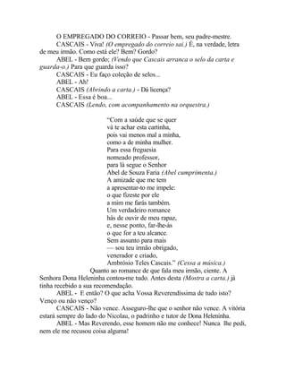 O EMPREGADO DO CORREIO - Passar bem, seu padre-mestre.
     CASCAIS - Viva! (O empregado do correio sai.) É, na verdade, letra
de meu irmão. Como está ele? Bem? Gordo?
     ABEL - Bem gordo; (Vendo que Cascais arranca o selo da carta e
guarda-o.) Para que guarda isso?
     CASCAIS - Eu faço coleção de selos...
     ABEL - Ah!
     CASCAIS (Abrindo a carta.) - Dá licença?
     ABEL - Essa é boa...
     CASCAIS (Lendo, com acompanhamento na orquestra.)

                         “Com a saúde que se quer
                         vá te achar esta cartinha,
                         pois vai menos mal a minha,
                         como a de minha mulher.
                         Para essa freguesia
                         nomeado professor,
                         para lá segue o Senhor
                         Abel de Souza Faria (Abel cumprimenta.)
                         A amizade que me tem
                         a apresentar-to me impele:
                         o que fizeste por ele
                         a mim me farás também.
                         Um verdadeiro romance
                         hás de ouvir de meu rapaz,
                         e, nesse ponto, far-lhe-ás
                         o que for a teu alcance.
                         Sem assunto para mais
                         — sou teu irmão obrigado,
                         venerador e criado,
                         Ambrósio Teles Cascais.” (Cessa a música.)
                   Quanto ao romance de que fala meu irmão, ciente. A
Senhora Dona Heleninha contou-me tudo. Antes desta (Mostra a carta.) já
tinha recebido a sua recomendação.
       ABEL - E então? O que acha Vossa Reverendíssima de tudo isto?
Venço ou não venço?
       CASCAIS - Não vence. Asseguro-lhe que o senhor não vence. A vitória
estará sempre do lado do Nicolau, o padrinho e tutor de Dona Heleninha.
       ABEL - Mas Reverendo, esse homem não me conhece! Nunca lhe pedi,
nem ele me recusou coisa alguma!
 
