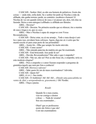 CASCAIS - Senhor Abel, eu não sou homem de paliativos. Gosto das
coisas — anda mão, enfia dedo. Se o senhor for pedir ao Nicolau a mão da
afilhada, não ganha terreno; perde, ao contrário: escabreia o homem! O
Nicolau de vez em quando retira-se de casa e vai passar um, dois, três dias na
fazenda. Deixa a casa entregue à afilhada e a afilhada aos fâmulos.
       ABEL - Deveras?
       CASCAIS - Deveras. Na primeira ocasião que se oferecer, tire a menina
de casa e traga-a cá, que os caso.
       ABEL - Mas o Nicolau é capaz de zangar-se com Vossa
Reverendíssima.
       CASCAIS - Deixe estar, eu cá me arranjo... Todo o meu desejo é uni-
los e para isso, envidarei bons esforços. Agora, diga-me cá: é certo que faz
mestre-escola só para estar perto de sua pretendida?
       ABEL - Assim foi... Olhe que sempre fui muito atrevido.
       CASCAIS - Como assim?
       ABEL - Não entendo patavina da matéria em que fui examinado.
       CASCAIS - Está brincando. Isso pode lá ser!
       ABEL - Duvida, Reverendíssimo? Não sabe o que é empenho?
       CASCAIS - Não sei, não sei! Pois se não fosse ele, o empenho, teria eu
esta modesta côngrua?
       ABEL - Pois o empenho e o amor fizeram responder a perguntas de
gramática àquele que nem por fora a conhecia!
       CASCAIS -Horresco referens!
       ABEL - Sabe quem foi um de meus examinadores? Adivinhe.
       CASCAIS - Quem foi?
       ABEL (A rir.) - Seu irmão.
       CASCAIS - O Ambrósio! Ah! Ah! Ah!... (Dando uma pancadinha no
ventre de Abel, e arrependendo-se, gravemente.) Oh! Perdão.
       ABEL - Ouça e pasme.

                                   Rondó

                         Quando fiz o meu exame,
                         veio ter comigo o doutor
                         e disse: — Nada de vexame!
                         Sou seu examinador...

                         Olaré! que os professores
                         assim são feitos é que são!
                         Com tais examinadores
 