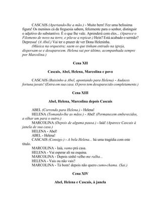 CASCAIS (Apertando-lhe a mão.) - Muito bem! Fez uma belíssima
figura! Os meninos cá da freguesia sabem, felizmente para o senhor, distinguir
o adjetivo do substantivo. É o que lhe vale. Aprenderá com eles... (Aparece o
Filomeno de novo na torre, e põe-se a repicar.) Hein? Está acabado o sermão?
Depressa! (A Abel.) Vai ter o prazer de ver Dona Heleninha.
       (Música na orquestra; saem os que tinham entrado na igreja,
dispersam-se e desaparecem. Helena sai por último, acompanhada sempre
por Marcolina.)

                                  Cena XII

                 Cascais, Abel, Helena, Marcolina e povo

      CASCAIS (Baixinho a Abel, apontando para Helena) - Audaces
fortuna juvats! (Entra em sua casa. O povo tem desaparecido completamente.)

                                 Cena XIII

                 Abel, Helena, Marcolina depois Cascais

        ABEL (Correndo para Helena.) - Helena!
        HELENA (Tomando-lhe as mãos.) - Abel! (Permanecem embevecidos,
a olhar um para o outro.)
        MARCOLINA (Depois de alguma pausa.) - Iaiá! (Aparece Cascais à
janela de sua casa.)
        HELENA - Abel!
        ABEL - Helena!
        CASCAIS (Consigo.) - A bela Helena... há uma tragédia com este
título.
        MARCOLINA - Iaiá, vamo prá casa.
        HELENA - Vai esperar ali na esquina.
        MARCOLINA - Depois sinhô velho me ralha...
        HELENA - Vais ou não vais?
        MARCOLINA - Tá bom! depois não quero cumo-chama. (Sai.)

                                 Cena XIV

                     Abel, Helena e Cascais, à janela
 