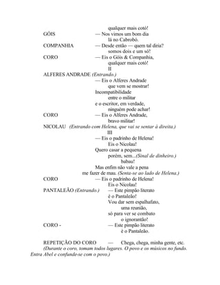 qualquer mais cotó!
      GÓIS                — Nos vimos um bom dia
                                 lá no Cabrobó.
      COMPANHIA           — Desde então — quem tal diria?
                                 somos dois e um só!
      CORO                — Eis o Góis & Companhia,
                                 qualquer mais cotó!
                                 II
      ALFERES ANDRADE (Entrando.)
                          — Eis o Alferes Andrade
                                 que vem se mostrar!
                          Incompatibilidade
                                 entre o militar
                          e o escritor, em verdade,
                                 ninguém pode achar!
      CORO                — Eis o Alferes Andrade,
                                 bravo militar!
      NICOLAU (Entrando com Helena, que vai se sentar à direita.)
                                III
                          — Eis o padrinho de Helena!
                                 Eis o Nicolau!
                          Quero casar a pequena
                                 porém, sem...(Sinal de dinheiro.)
                                        babau!
                          Mas enfim não vale a pena
                    me fazer de mau. (Senta-se ao lado de Helena.)
      CORO                — Eis o padrinho de Helena!
                                 Eis o Nicolau!
      PANTALEÃO (Entrando.)      — Este pimpão literato
                                 é o Pantaleão!
                                 Vou dar sem espalhafato,
                                        uma reunião,
                                 só para ver se combato
                                        o ignorantão!
      CORO -                     — Este pimpão literato
                                        é o Pantaleão.

      REPETIÇÃO DO CORO             —     Chega, chega, minha gente, etc.
      (Durante o coro, tomam todos lugares. O povo e os músicos no fundo.
Entra Abel e confunde-se com o povo.)
 