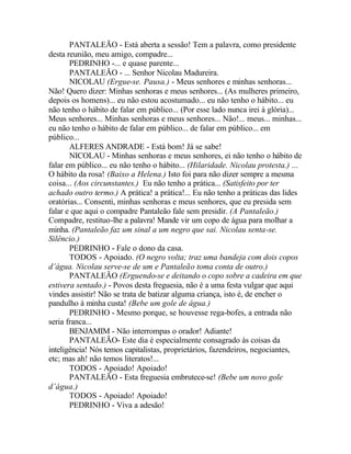 PANTALEÃO - Está aberta a sessão! Tem a palavra, como presidente
desta reunião, meu amigo, compadre...
       PEDRINHO -... e quase parente...
       PANTALEÃO - ... Senhor Nicolau Madureira.
       NICOLAU (Ergue-se. Pausa.) - Meus senhores e minhas senhoras...
Não! Quero dizer: Minhas senhoras e meus senhores... (As mulheres primeiro,
depois os homens)... eu não estou acostumado... eu não tenho o hábito... eu
não tenho o hábito de falar em público... (Por esse lado nunca irei à glória)...
Meus senhores... Minhas senhoras e meus senhores... Não!... meus... minhas...
eu não tenho o hábito de falar em público... de falar em público... em
público...
       ALFERES ANDRADE - Está bom! Já se sabe!
       NICOLAU - Minhas senhoras e meus senhores, ei não tenho o hábito de
falar em público... eu não tenho o hábito... (Hilaridade. Nicolau protesta.) ...
O hábito da rosa! (Baixo a Helena.) Isto foi para não dizer sempre a mesma
coisa... (Aos circunstantes.) Eu não tenho a prática... (Satisfeito por ter
achado outro termo.) A prática! a prática!... Eu não tenho a práticas das lides
oratórias... Consenti, minhas senhoras e meus senhores, que eu presida sem
falar e que aqui o compadre Pantaleão fale sem presidir. (A Pantaleão.)
Compadre, restituo-lhe a palavra! Mande vir um copo de água para molhar a
minha. (Pantaleão faz um sinal a um negro que sai. Nicolau senta-se.
Silêncio.)
       PEDRINHO - Fale o dono da casa.
       TODOS - Apoiado. (O negro volta; traz uma bandeja com dois copos
d’água. Nicolau serve-se de um e Pantaleão toma conta de outro.)
       PANTALEÃO (Erguendo-se e deitando o copo sobre a cadeira em que
estivera sentado.) - Povos desta freguesia, não é a uma festa vulgar que aqui
vindes assistir! Não se trata de batizar alguma criança, isto é, de encher o
pandulho à minha custa! (Bebe um gole de água.)
       PEDRINHO - Mesmo porque, se houvesse rega-bofes, a entrada não
seria franca...
       BENJAMIM - Não interrompas o orador! Adiante!
       PANTALEÃO- Este dia é especialmente consagrado às coisas da
inteligência! Nós temos capitalistas, proprietários, fazendeiros, negociantes,
etc; mas ah! não temos literatos!...
       TODOS - Apoiado! Apoiado!
       PANTALEÃO - Esta freguesia embrutece-se! (Bebe um novo gole
d’água.)
       TODOS - Apoiado! Apoiado!
       PEDRINHO - Viva a adesão!
 