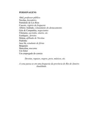 PERSONAGENS

Abel, professor público
Nicolau, fazendeiro
Pantaleão de Los Rios
Cascais, vigário da freguesia
Alferes Andrade, comandante do destacamento
Góis & Companhia, negociantes
Filomeno, sacristão, sineiro, etc.
Eustáquio, ferreiro
Helena, afilhada de Nicolau
Pedrinho
Juca Sá, estudante de férias
Benjamim
Marcolina, mucama
Um feitor
Um empregado do correio

     Devotas, rapazes, negros, povo, músicos, etc.

A cena passa-se em uma freguesia da província do Rio de Janeiro
                  Atualidade.
 