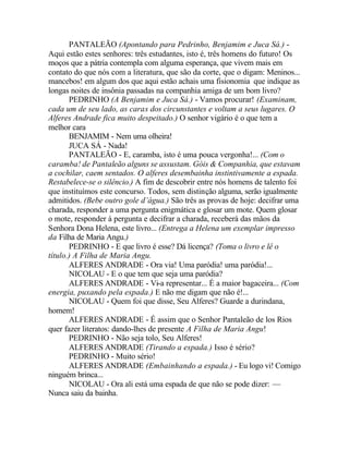 PANTALEÃO (Apontando para Pedrinho, Benjamim e Juca Sá.) -
Aqui estão estes senhores: três estudantes, isto é, três homens do futuro! Os
moços que a pátria contempla com alguma esperança, que vivem mais em
contato do que nós com a literatura, que são da corte, que o digam: Meninos...
mancebos! em algum dos que aqui estão achais uma fisionomia que indique as
longas noites de insônia passadas na companhia amiga de um bom livro?
       PEDRINHO (A Benjamim e Juca Sá.) - Vamos procurar! (Examinam,
cada um de seu lado, as caras dos circunstantes e voltam a seus lugares. O
Alferes Andrade fica muito despeitado.) O senhor vigário é o que tem a
melhor cara
       BENJAMIM - Nem uma olheira!
       JUCA SÁ - Nada!
       PANTALEÃO - E, caramba, isto é uma pouca vergonha!... (Com o
caramba! de Pantaleão alguns se assustam. Góis & Companhia, que estavam
a cochilar, caem sentados. O alferes desembainha instintivamente a espada.
Restabelece-se o silêncio.) A fim de descobrir entre nós homens de talento foi
que instituímos este concurso. Todos, sem distinção alguma, serão igualmente
admitidos. (Bebe outro gole d’água.) São três as provas de hoje: decifrar uma
charada, responder a uma pergunta enigmática e glosar um mote. Quem glosar
o mote, responder à pergunta e decifrar a charada, receberá das mãos da
Senhora Dona Helena, este livro... (Entrega a Helena um exemplar impresso
da Filha de Maria Angu.)
       PEDRINHO - E que livro é esse? Dá licença? (Toma o livro e lê o
título.) A Filha de Maria Angu.
       ALFERES ANDRADE - Ora via! Uma paródia! uma paródia!...
       NICOLAU - E o que tem que seja uma paródia?
       ALFERES ANDRADE - Vi-a representar... É a maior bagaceira... (Com
energia, puxando pela espada.) E não me digam que não é!...
       NICOLAU - Quem foi que disse, Seu Alferes? Guarde a durindana,
homem!
       ALFERES ANDRADE - É assim que o Senhor Pantaleão de los Rios
quer fazer literatos: dando-lhes de presente A Filha de Maria Angu!
       PEDRINHO - Não seja tolo, Seu Alferes!
       ALFERES ANDRADE (Tirando a espada.) Isso é sério?
       PEDRINHO - Muito sério!
       ALFERES ANDRADE (Embainhando a espada.) - Eu logo vi! Comigo
ninguém brinca...
       NICOLAU - Ora ali está uma espada de que não se pode dizer: —
Nunca saiu da bainha.
 