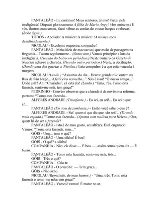 PANTALEÃO - Eu continuo! Meus senhores, ânimo! Puxai pela
inteligência! Disputai gloriosamente A filha de Maria Angu! (Aos músicos.) E
vós, ilustres maccaroni, fazei vibrar as cordas de vossas harpas e rabecas!
(Bebe água.)
       TODOS - Apoiado! A música! A música! (A música toca
desafinadamente.)
       NICOLAU - Excelente orquestra, compadre!
       PANTALEÃO - Meia dúzia de maccaroni, que estão de passagem na
freguesia... Tocam regularmente... (Outro tom.) Vamos principiar a luta da
inteligência. (Tirando do bolso um periódico.) Neste número da Gazeta de
Notícias acha-se a charada. (Tirando outro periódico.) Neste, a decifração.
(Dando uma das gazetas a Nicolau.) Leia compadre: é a que está marcada à
margem.
       NICOLAU (Lendo.) “Assuntos do dia... Houve grande rolo ontem na
Rua de São Jorge... A feiticeira vermelha...” Não é isso! “O nosso amigo...”
Onde está? Ah! “Charadas”, cá está ela! (Lendo.) “Uma, três. Tomo esta
fazenda, sento-me nela; tem graça!”
       PEDRINHO - Convém observar que a charada é da novíssima reforma;
portanto “Tomo esta fazenda...
       ALFERES ANDRADE (Triunfante.) - Eu sei, eu sei!... Eu sei o que
é!...
       PANTALEÃO (Em tom de zombaria.) - Então você sabe o que é?
       ALFERES ANDRADE - Sei! quem é que diz que não sei?... (Tirando
meia espada.) “Tomo esta fazenda... (Aponta com malícia para Helena.) Ora,
quem há de ser a fazenda?
       PANTALEÃO - Isto é de mau gosto, seu alferes. Está enganado!
Vamos: “Toma esta fazenda, uma...”
       GÓIS - Uma... uma o quê?
       PANTALEÃO - Uma sílaba! É boa!
       GÓIS - O quê? a sílaba?
       COMPANHIA - Não; ele disse — É boa —, assim como quem diz — É
burro.
       PANTALEÃO - Tomo esta fazenda, sento-me nela, três...
       GÓIS - Três o quê?
       COMPANHIA - Cala-te.
       PANTALEÃO - O conceito: — Tem graça...
       GÓIS - Não acho.
       NICOLAU (Repetindo, de mau humor.) - “Uma, três. Tomo esta
fazenda e sento-me nela; tem graça!”
       PANTALEÃO - Vamos! vamos! É matar no ar.
 
