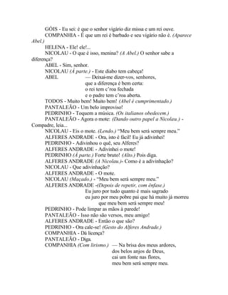 GÓIS - Eu sei: é que o senhor vigário diz missa e um rei ouve.
         COMPANHIA - É que um rei é barbado e seu vigário não é. (Aparece
Abel.)
       HELENA - Ele! ele!...
       NICOLAU - O que é isso, menina? (A Abel.) O senhor sabe a
diferença?
       ABEL - Sim, senhor.
       NICOLAU (À parte.) - Este diabo tem cabeça!
       ABEL             — Deixai-me dizer-vos, senhores,
                        que a diferença é bem certa:
                        o rei tem c’roa fechada
                        e o padre tem c’roa aberta.
       TODOS - Muito bem! Muito bem! (Abel é cumprimentado.)
       PANTALEÃO - Um belo improviso!
       PEDRINHO - Toquem a música. (Os italianos obedecem.)
       PANTALEÃO - Agora o mote: (Dando outro papel a Nicolau.) -
Compadre, leia...
       NICOLAU - Eis o mote. (Lendo.) “Meu bem será sempre meu.”
       ALFERES ANDRADE - Ora, isto é fácil! Eu já adivinhei!
       PEDRINHO - Adivinhou o quê, seu Alferes?
       ALFERES ANDRADE - Adivinhei o mote!
       PEDRINHO (À parte.) Forte bruto! (Alto.) Pois diga.
       ALFERES ANDRADE (A Nicolau.)- Como é a adivinhação?
       NICOLAU - Que adivinhação?
       ALFERES ANDRADE - O mote.
       NICOLAU (Maçado.) - “Meu bem será sempre meu.”
       ALFERES ANDRADE -(Depois de repetir, com ênfase.)
                        Eu juro por tudo quanto é mais sagrado
                        eu juro por meu pobre pai que há muito já morreu
                               que meu bem será sempre meu!
       PEDRINHO - Pode limpar as mãos à parede!
       PANTALEÃO - Isso não são versos, meu amigo!
       ALFERES ANDRADE - Então o que são?
       PEDRINHO - Ora cale-se! (Gesto do Alferes Andrade.)
       COMPANHIA - Dá licença?
       PANTALEÃO - Diga.
       COMPANHIA (Com lirismo.) — Na brisa dos meus ardores,
                                     dos belos anjos de Deus,
                                     cai um fonte nas flores,
                                     meu bem será sempre meu.
 