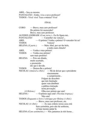 ABEL - Sou eu mesmo.
PANTALEÃO - Então, viva o novo professor!
TODOS - Viva! viva! Toca a música! Viva!

                          FINAL

CORO       — Bravo, meu caro professor!
           Do prêmio foi merecedor!
           Bravo, meu caro professor.
ALFERES ANDRADE (Com raiva.) - Eu fiz figura má...
PANTALEÃO               — Caramba! me venceu!...
ABEL             — O prêmio! Venha o prêmio! O vencedor fui eu!
TODOS                         Venceu!
HELENA (À parte.)       — Mete Abel, por ser tão belo,
                              a todos num chinelo!
ABEL       — Venha o meu prêmio!
TODOS      — Venha esse prêmio!
           sem mais proêmio!
HELENA — Pois um ditado,
           muito acertado,
           o prometido
           diz que é devido.
TODOS      — Demos-lhe o prêmio!
NICOLAU (Amável a Abel.) — Há de deixar que o presidente
                              sinceramente
                              o cumprimente...
                        Folguei de descobrir
                        que tem ilustração
                        quem vem distribuir
                        a pública instrução
                        nesta povoação.
     (A Helena.)        Olha esse prêmio que saia!
HELENA -         — O prêmio aqui está! (Nicolau tropeça.)
                        Não caia!
TODOS (Enquanto o livro é entregue por Helena A Abel.)
                 — Bravo, meu caro professor, etc.
NICOLAU (A Abel.)       — Às suas ordens nossa casa está
                 Sem cerimônia, pois não há senhoras,
                 vá hoje mesmo jantar lá.
HELENA (Com sentimento.) — Nós jantamos às três horas...
 