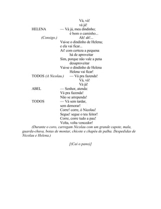Vá, vá!
                                       vá já!
      HELENA            — Vá já, meu dindinho;
                               é bom o caminho...
           (Consigo.)                  Ah! ah!...
                        Vai-se o dindinho de Helena;
                        e ela vai ficar...
                        Ai! com certeza a pequena
                               há de aproveitar
                        Sim, porque não vale a pena
                               desaproveitar
                        Vai-se o dindinho de Helena
                               Helena vai ficar!
      TODOS (A Nicolau.)       — Vá pra fazenda!
                                       Vá, vá!
                                       Vá já!
      ABEL              — Senhor, atenda:
                        Vá pra fazenda!
                        Não se arrependa!
      TODOS             — Vá sem tardar,
                        sem demorar!
                        Corre! corre, ó Nicolau!
                        Segue! segue o teu feitor!
                        Corre, corre tudo a pau!
                        Volta, volta vencedor!
      (Durante o coro, carregam Nicolau com um grande capote, mala,
guarda-chuva, botas de montar, chicote e chapéu de palha. Despedidas de
Nicolau e Helena.)

                             [(Cai o pano)]
 