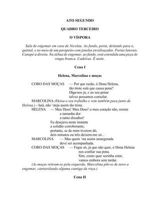 ATO SEGUNDO

                         QUADRO TERCEIRO

                               O VÍSPORA

  Sala de engomar em casa de Nicolau. Ao fundo, porta, deitando para o,
quintal, e no meio de um parapeito com janelas envidraçadas. Portas laterais.
Canapé à direita. Na tábua de engomar, ao fundo, está estendida uma peça de
                       roupa branca. Cadeiras. É noite.

                                  Cena I

                       Helena, Marcolina e moças

      CORO DAS MOÇAS              — Por que razão, ó Dona Helena,
                                  tão triste está que causa pena?
                                  Diga-nos já, e ao seu penar
                                  talvez possamos consolar.
     MARCOLINA (Deixa o seu trabalho e vem também para junto de
Helena.) - Iaiá, não ‘steja assim tão triste.
     HELENA — Meu Deus! Meu Deus! o meu coração não, resiste
                           a tamanha dor
                           a tanto dissabor!
                    Eu desejava neste instante
                    a solidão corroborante;
                    portanto, se de mim tiverem dó,
                    dois minutos ou três deixem-me só...
     MARCOLINA             — Mas quem ‘sta assim amargurada
                           deve ser acompanhada.
     CORO DAS MOÇAS — Fique só, já que não quer, ó Dona Helena
                                          nos confiar sua pena.
                                          Sim, como quer sozinha estar,
                                          vamos embora sem tardar.
     (As moças retiram-se pela esquerda. Marcolina põe-se de novo a
engomar, cantarolando alguma cantiga da roça.)

                                  Cena II
 