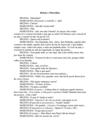 Helena e Marcolina

       HELENA - Marcolina?
       MARCOLINA (Deixando o trabalho.) - Iaiá?
       HELENA - Cala-te!
       MARCOLINA - Iaiá não vai pra sala?
       HELENA - Não.
       MARCOLINA - Iaiá. isso não é bonito! As moças vêm visitar
vossem’cê e vossem’ecê pede a elas que se retire! Os brancos tudo rumado lá
na sala e vossem’cê não vai pra lá! Ué!
       HELENA - Quem está lá dentro?
       MARCOLINA - Seu Pantaleão, Seu Arfere, Seu Pedrinho, aqueles dois
estudante da cidade, aqueles dois lojista da rua do Imperadô, e que andam
sempre cumo unha com carne, e mais um punhado deles. Tá tudo na sala, e
vosssem’cê metida na sala do engomado, no lugar das pretas...
       HELENA - Essa gente toda, se vem aqui, não é por minha causa, mas
por amor do víspora.
       MARCOLINA - Vossem’cê deve ir conversar com eles, porque sinhô
velho tá na fazenda.
       HELENA - Cala-te.
       MARCOLINA - Iaiá, arrefrita...
       HELENA - Essa gente toda me aborrece...
       MARCOLINA - Mas o que quer?
       HELENA - Se me favorecessem com sua ausência...
       MARCOLINA - Sinhô véio, quando vortá, não há de gostá dessa farta
de cumo-chama.
       HELENA - Não quero sentenças, ouviu?
       MARCOLINA - Tá bom, tá bom...
       HELENA - Vá para a cozinha!
       MARCOLINA (À parte.) - Cabeça dela tá virada por aquele marreco
dess’outro dia... (Vai saindo, e olha para o quintal.) Então? Quando uma coisa
me parpita...(Alto.) Iaiá?
       HELENA - O que é? Ainda aí estás?
       MARCOLINA - Faça favô de vim na jinela; veja quem tá ali...
       HELENA (Erguendo-se pressurosa.) - Aonde? aonde?
       MARCOLINA - No quintal... (À parte.) O moleque sartou pelo muro...
       HELENA (Chegando-se à vidraça.) - Quem é? (Vendo.) Ah!...
       MARCOLINA - O que iaiá vai fazê?
       HELENA (Consigo.) - Meu Deus! meu Deus! dai-me forças!
       MARCOLINA - Iaiá vai mandá ele entrá?
 