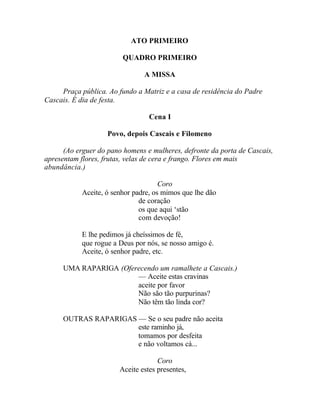 ATO PRIMEIRO

                         QUADRO PRIMEIRO

                                A MISSA

     Praça pública. Ao fundo a Matriz e a casa de residência do Padre
Cascais. É dia de festa.

                                  Cena I

                    Povo, depois Cascais e Filomeno

      (Ao erguer do pano homens e mulheres, defronte da porta de Cascais,
apresentam flores, frutas, velas de cera e frango. Flores em mais
abundância.)

                                      Coro
            Aceite, ó senhor padre, os mimos que lhe dão
                               de coração
                               os que aqui ‘stão
                               com devoção!

            E lhe pedimos já cheíssimos de fé,
            que rogue a Deus por nós, se nosso amigo é.
            Aceite, ó senhor padre, etc.

      UMA RAPARIGA (Oferecendo um ramalhete a Cascais.)
                        — Aceite estas cravinas
                        aceite por favor
                        Não são tão purpurinas?
                        Não têm tão linda cor?

      OUTRAS RAPARIGAS — Se o seu padre não aceita
                       este raminho já,
                       tomamos por desfeita
                       e não voltamos cá...

                                     Coro
                        Aceite estes presentes,
 