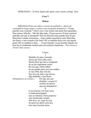 MARCOLINA - Tá bom; depois não quero cumo-chama comigo. (Sai)

                                  Cena V

                                  Helena

       [HELENA] (Toma nas mãos o retrato do padrinho e, depois de
contemplá-lo largo tempo, exclama com entonação dramática.) - Ó meu
querido, meu venerado ! (Outro tom.) Este retrato está muito bem apanhado...
Para macaco falta-lhe... Não lhe falta nada...(Tragicamente) Ó meu venerável
padrinho, por que te ausentaste? Não me deixaste outra guarda mais do que
Marcolina e minha consciência... Tanto minha consciência como Marcolina
são fracas, e meu coração é tão forte! Oh! eu também fazia coro com aquela
gente! Oh! eu também te dizia. — Vá pra fazenda! vá pra fazenda! Quanto me
pesa haver contribuído também para tua ausência inoportuna... (Vai colocar o
retrato onde estava.)

                                    Coplas
                                        I
                   Dindinho foi para a fazenda:
                   deixou-me ficar sobre mim...
                   Queira Deus que não se arrependa
                   de ser tão imprudente assim!
                   Por isso que vítima imbele
                   de um grande amor, pois sou mulher,
                   se vejo Abel, fujo com ele,
                   fujo com ele, haja o que houver,
                   diga dindinho, o que disser
(Dirigindo-se ao retrato.)      Por quê, por quê
                                dindinho, vossam’cê
                                sozinha me deixou
                                aqui me abandonou?...
                                       II
                   O ser honesta e ter bom senso
                   é minha preocupação;
                   mas ao romance é bem propenso
                   meu machucado coração..
                   Não devo, sei, fugir de casa
                   de quem me adora como pai;
                   mas sinto lacerante brasa
 