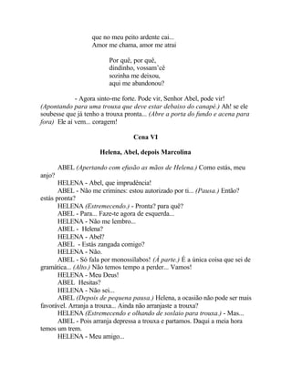 que no meu peito ardente cai...
                   Amor me chama, amor me atrai

                         Por quê, por quê,
                         dindinho, vossam’cê
                         sozinha me deixou,
                         aqui me abandonou?

             - Agora sinto-me forte. Pode vir, Senhor Abel, pode vir!
(Apontando para uma trouxa que deve estar debaixo do canapé.) Ah! se ele
soubesse que já tenho a trouxa pronta... (Abre a porta do fundo e acena para
fora) Ele aí vem... coragem!

                                  Cena VI

                     Helena, Abel, depois Marcolina

        ABEL (Apertando com efusão as mãos de Helena.) Como estás, meu
anjo?
       HELENA - Abel, que imprudência!
       ABEL - Não me crimines: estou autorizado por ti... (Pausa.) Então?
estás pronta?
       HELENA (Estremecendo.) - Pronta? para quê?
       ABEL - Para... Faze-te agora de esquerda...
       HELENA - Não me lembro...
       ABEL - Helena?
       HELENA - Abel?
       ABEL - Estás zangada comigo?
       HELENA - Não.
       ABEL - Só fala por monossílabos! (À parte.) É a única coisa que sei de
gramática... (Alto.) Não temos tempo a perder... Vamos!
       HELENA - Meu Deus!
       ABEL Hesitas?
       HELENA - Não sei...
       ABEL (Depois de pequena pausa.) Helena, a ocasião não pode ser mais
favorável. Arranja a trouxa... Ainda não arranjaste a trouxa?
       HELENA (Estremecendo e olhando de soslaio para trouxa.) - Mas...
       ABEL - Pois arranja depressa a trouxa e partamos. Daqui a meia hora
temos um trem.
       HELENA - Meu amigo...
 