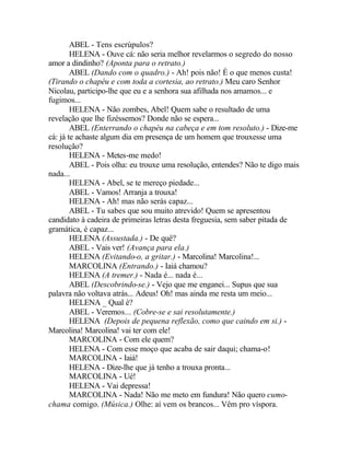 ABEL - Tens escrúpulos?
        HELENA - Ouve cá: não seria melhor revelarmos o segredo do nosso
amor a dindinho? (Aponta para o retrato.)
        ABEL (Dando com o quadro.) - Ah! pois não! É o que menos custa!
(Tirando o chapéu e com toda a cortesia, ao retrato.) Meu caro Senhor
Nicolau, participo-lhe que eu e a senhora sua afilhada nos amamos... e
fugimos...
        HELENA - Não zombes, Abel! Quem sabe o resultado de uma
revelação que lhe fizéssemos? Donde não se espera...
        ABEL (Enterrando o chapéu na cabeça e em tom resoluto.) - Dize-me
cá: já te achaste algum dia em presença de um homem que trouxesse uma
resolução?
        HELENA - Metes-me medo!
        ABEL - Pois olha: eu trouxe uma resolução, entendes? Não te digo mais
nada...
        HELENA - Abel, se te mereço piedade...
        ABEL - Vamos! Arranja a trouxa!
        HELENA - Ah! mas não serás capaz...
        ABEL - Tu sabes que sou muito atrevido! Quem se apresentou
candidato à cadeira de primeiras letras desta freguesia, sem saber pitada de
gramática, é capaz...
        HELENA (Assustada.) - De quê?
        ABEL - Vais ver! (Avança para ela.)
        HELENA (Evitando-o, a gritar.) - Marcolina! Marcolina!...
        MARCOLINA (Entrando.) - Iaiá chamou?
        HELENA (A tremer.) - Nada é... nada é...
        ABEL (Descobrindo-se.) - Vejo que me enganei... Supus que sua
palavra não voltava atrás... Adeus! Oh! mas ainda me resta um meio...
        HELENA _ Qual é?
        ABEL - Veremos... (Cobre-se e sai resolutamente.)
        HELENA (Depois de pequena reflexão, como que caindo em si.) -
Marcolina! Marcolina! vai ter com ele!
        MARCOLINA - Com ele quem?
        HELENA - Com esse moço que acaba de sair daqui; chama-o!
        MARCOLINA - Iaiá!
        HELENA - Dize-lhe que já tenho a trouxa pronta...
        MARCOLINA - Ué!
        HELENA - Vai depressa!
        MARCOLINA - Nada! Não me meto em fundura! Não quero cumo-
chama comigo. (Música.) Olhe: aí vem os brancos... Vêm pro víspora.
 