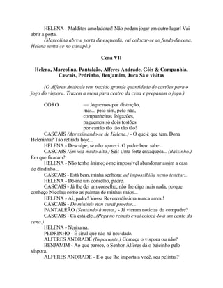 HELENA - Malditos amoladores! Não podem jogar em outro lugar! Vai
abrir a porta.
       (Marcolina abre a porta da esquerda, vai colocar-se ao fundo da cena.
Helena senta-se no canapé.)

                                 Cena VII

 Helena, Marcolina, Pantaleão, Alferes Andrade, Góis & Companhia,
          Cascais, Pedrinho, Benjamim, Juca Sá e visitas

      (O Alferes Andrade tem trazido grande quantidade de cartões para o
jogo do víspora. Trazem a mesa para centro da cena e preparam o jogo.)

      CORO               — Joguemos por distração,
                         mas... pelo sim, pelo não,
                         companheiros folgazões,
                         paguemos só dois tostões
                         por cartão tão tão tão tão!
       CASCAIS (Aproximando-se de Helena.) - O que é que tem, Dona
Heleninha? Tão retirada hoje...
       HELENA - Desculpe, se não apareci. O padre bem sabe...
       CASCAIS (Em voz muito alta.) Sei! Uma forte enxaqueca... (Baixinho.)
Em que ficaram?
       HELENA - Não tenho ânimo; é-me impossível abandonar assim a casa
de dindinho...
       CASCAIS - Está bem, minha senhora: ad impossibilia nemo tenetur...
       HELENA - Dê-me um conselho, padre.
       CASCAIS - Já lhe dei um conselho; não lhe digo mais nada, porque
conheço Nicolau como as palmas de minhas mãos...
       HELENA - Aí, padre! Vossa Reverendíssima nunca amou!
       CASCAIS - De mínimis non curat proetor...
       PANTALEÃO (Sentando à mesa.) - Já vieram notícias do compadre?
       CASCAIS - Cá está ele...(Pega no retrato e vai colocá-lo a um canto da
cena.)
       HELENA - Nenhuma.
       PEDRINHO - É sinal que não há novidade.
       ALFERES ANDRADE (Impaciente.) Começa o víspora ou não?
       BENJAMIM - Ao que parece, o Senhor Alferes dá o beicinho pelo
víspora.
       ALFERES ANDRADE - E o que lhe importa a você, seu pelintra?
 