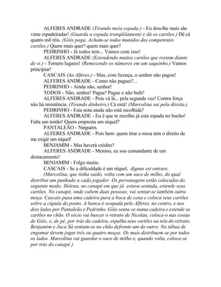 ALFERES ANDRADE (Tirando meia espada.) - Eu dou-lhe mais são
vinte espadeiradas! (Guarda a espada tranqüilamente e dá os cartões.) Dê cá
quatro mil réis. (Góis paga. Acham-se todos munidos dos competentes
cartões.) Quem mais quer? quem mais quer?
       PEDRINHO - Já todos tem... Vamos com isso!
       ALFERES ANDRADE (Estendendo muitos cartões que restam diante
de si.) - Tomem lugares! (Remexendo os números em um saquinho.) Vamos
principiar!
       CASCAIS (Ao Alferes.) - Mas, com licença, o senhor não pagou!
       ALFERES ANDRADE - Como não paguei?...
       PEDRINHO - Ainda não, senhor!
       TODOS - Não, senhor! Pague! Pague e não bufe!
       ALFERES ANDRADE - Pois vá lá... pela segunda vez! Contra força
não há resistência. (Tirando dinheiro.) Cá está! (Marcolina sai pela direita.)
       PEDRINHO - Esta nota ainda não está recolhida?
       ALFERES ANDRADE - Eu é que te recolho já esta espada no bucho!
Falta um tostão! Quem empresta um níquel?
       PANTALEÃO - Ninguém.
       ALFERES ANDRADE - Pois bem: quem tirar a mesa tem o direito de
me exigir um níquel!
       BENJAMIM - Mas haverá crédito?
       ALFERES ANDRADE - Menino, eu sou comandante de um
destacamento!
       BENJAMIM - Folgo muito.
       CASCAIS - Se a dificuldade é um níquel, dignus est entrare.
       (Marcolina, que tinha saído, volta com um saco de milho, do qual
distribui um punhado a cada jogador. Os personagens estão colocados do
seguinte modo: Helena, no canapé em que já estava sentada, estende seus
cartões. No canapé, onde cabem duas pessoas, vai sentar-se também outra
moça. Cascais puxa uma cadeira para a boca de cena e coloca seus cartões
sobre a cúpula do ponto. A banca é ocupada pelo Alferes, no centro, e nos
dois lados por Pantaleão e Pedrinho. Góis senta-se numa cadeira e estende os
cartões no chão. O sócio vai buscar o retrato de Nicolau, coloca-o nas costas
de Góis, e, de pé, por trás da cadeira, espalha seus cartões na tela do retrato.
Benjamim e Juca Sá sentam-se no chão defronte um do outro. Na tábua de
engomar devem jogar três ou quatro moças. Os mais distribuem-se por todos
os lados. Marcolina vai guardar o saco de milho e, quando volta, coloca-se
por trás do canapé.)
 