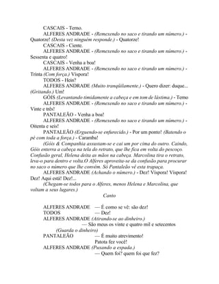 CASCAIS - Terno.
       ALFERES ANDRADE - (Remexendo no saco e tirando um número.) -
Quatorze! (Desta vez ninguém responde.) - Quatorze!
       CASCAIS - Ciente.
       ALFERES ANDRADE - (Remexendo no saco e tirando um número.) -
Sessenta e quatro!
       CASCAIS - Venha a boa!
       ALFERES ANDRADE - (Remexendo no saco e tirando um número.) -
Trinta (Com força.) Víspora!
       TODOS - Hein?
       ALFERES ANDRADE (Muito tranqüilamente.) - Quero dizer: duque...
(Gritando.) Um!
       GÓIS (Levantando timidamente a cabeça e em tom de lástima.) - Terno
       ALFERES ANDRADE - (Remexendo no saco e tirando um número.) -
Vinte e três!
       PANTALEÃO - Venha a boa!
       ALFERES ANDRADE - (Remexendo no saco e tirando um número.) -
Oitenta e seis!
       PANTALEÃO (Erguendo-se enfurecido.) - Por um ponto! (Batendo o
pé com toda a força.) - Caramba!
       (Góis & Companhia assustam-se e cai um por cima do outro. Caindo,
Góis enterra a cabeça na tela do retrato, que lhe fica em volta do pescoço.
Confusão geral, Helena deita as mãos na cabeça. Marcolina tira o retrato,
leva-o para dentro e volta.O Alferes aproveita-se da confusão para procurar
no saco o número que lhe convém. Só Pantaleão vê esta trapaça.
       ALFERES ANDRADE (Achando o número.) - Dez! Víspora! Víspora!
Dez! Aqui está! Dez!...
       (Chegam-se todos para o Alferes, menos Helena e Marcolina, que
voltam a seus lugares.)
                                    Canto

      ALFERES ANDRADE — É como se vê: são dez!
      TODOS                — Dez!
      ALFERES ANDRADE (Atirando-se ao dinheiro.)
                     — São meus os vinte e quatro mil e setecentos
          (Guarda o dinheiro)
      PANTALEÃO            — É muito atrevimento!
                           Patota fez você!
      ALFERES ANDRADE (Puxando a espada.)
                           — Quem foi? quem foi que fez?
 
