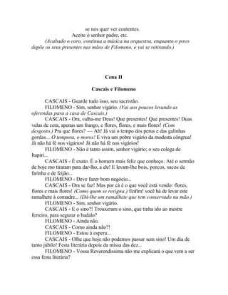se nos quer ver contentes.
                  Aceite ó senhor padre, etc.
      (Acabado o coro, continua a música na orquestra, enquanto o povo
depõe os seus presentes nas mãos de Filomeno, e vai se retirando.)




                                 Cena II

                           Cascais e Filomeno

        CASCAIS - Guarde tudo isso, seu sacristão.
        FILOMENO - Sim, senhor vigário. (Vai aos poucos levando as
oferendas para a casa de Cascais.)
        CASCAIS - Ora, valha-me Deus! Que presentes! Que presentes! Duas
velas de cera, apenas um frango, e flores, flores, e mais flores! (Com
desgosto.) Pra que flores? — Ah! Já vai o tempo dos perus e das galinhas
gordas... O tempora, o mores! E viva um pobre vigário da modesta côngrua!
Já não há fé nos vigários! Já não há fé nos vigários!
        FILOMENO - Não é tanto assim, senhor vigário; o seu colega de
Itapiri...
        CASCAIS - É exato. É o homem mais feliz que conheço. Até o sermão
de hoje mo tiraram para dar-lho, a ele! E levam-lhe bois, porcos, sacos de
farinha e de feijão...
        FILOMENO - Deve fazer bom negócio...
        CASCAIS - Ora se faz! Mas por cá é o que você está vendo: flores,
flores e mais flores! (Como quem se resigna.) Enfim! você há de levar este
ramalhete à comadre... (Dá-lhe um ramalhete que tem conservado na mão.)
        FILOMENO - Sim, senhor vigário.
        CASCAIS - E o sino?! Trouxeram o sino, que tinha ido ao mestre
ferreiro, para segurar o badalo?
        FILOMENO - Ainda não.
        CASCAIS - Como ainda não?!
        FILOMENO - Estou à espera...
        CASCAIS - Olhe que hoje não podemos passar sem sino! Um dia de
tanto júbilo! Festa literária depois da missa das dez...
        FILOMENO - Vossa Reverendíssima não me explicará o que vem a ser
essa festa literária?
 