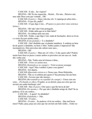 CASCAIS - E não... fez víspora?
       HELENA - Oh! fiz-me esquecida... Hesitei... Ele saiu... Deixei-o sair,
mas sabe Deus com que vontade... Oh!
       CASCAIS (À parte.) - Hoje é dia dos ohs! A rapariga já soltou dois...
       HELENA - O que diz, padre?
       CASCAIS - O que digo é isto... (Prepara-se para dizer uma sentença
latina.)
       HELENA - Oh! não! não! Fale português.
       CASCAIS - Então sabia que eu ia falar latim?
       HELENA - Já conheço pela sua cara.
       CASCAIS - Então, o que digo é isto: nada de hesitações. deixe-se levar,
e o resto fica por minha conta...
       HELENA (Com piedade.) - E o dindinho?
       CASCAIS - Ora! dindinho que vá plantar mandioca. A senhora ou bem
há de querer o dindinho, ou bem o Abel. Ambos juntos é impossível! São
incompatíveis. Dois proveitos não cabem num saco...
       HELENA - Oh!
       CASCAIS (À parte.) - Mais um oh! (Alto.) E daí, quem sabe? Podem
muito bem fazer as pazes e meter ambos os proveitos em um saco só. Ande
daí; venha cear.
       HELENA - Não. Tenho uma tal tristeza n’alma...
       CASCAIS - Triste est anima mea.
       HELENA (Sentando-se no canapé.) - Verei se posso sossegar.
       CASCAIS - Aqui? Não é melhor ir para o seu quarto?
       HELENA - Irei depois.
       CASCAIS (Querendo retirar-se.)- Nesse caso, Dona Heleninha..
       HELENA - Não se vá embora por quem é! Sua presença faz-me bem.
       CASCAIS - Favores que não mereço...
       HELENA (Recostando-se no espaldar do canapé.) - Estou com um
sono... (Fechando os olhos.) Ó padre, se eu dormir, peça aos céus que me
enviem um sonho benfazejo; sim?
       CASCAIS - Sim (À parte.) Ora! para o que lhe havia de dar!
       HELENA (No mesmo.) - Por que não é dindinho amigo de Abel? Se eu
pudesse vê-lo em sonhos...
       CASCAIS - A quem? Ao dindinho?
       HELENA (Enfadada.) - Não.
       CASCAIS - O outro...
       HELENA - O outro... Se pudesse vê-lo em sonhos... Que mal havia
nisso? Padre, peça, peça aos céus que me enviem um belo sonho... Estão-se-
 