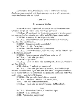 (Terminado o dueto, Helena deita sobre os ombros uma manta e
dispõe-se a sair com Abel, pelo fundo, quando a porta se abre de repente e
surge Nicolau que solta um grito.)

                                 Cena XIII

                           Os mesmos e Nicolau

        HELENA (Caindo, confundida, nos braços de Nicolau.) - Dindinho!
Oh! então não era um sonho! (Atira para longe a trouxa.)
        NICOLAU (Deixando cair por terra todos os preparos de viagem com
que saíra no final do primeiro ato.) - Um sonho! Eu é que estou a sonhar!
        HELENA - Vossemecê fez boa viagem, dindinho?
        NICOLAU (Procurando ver Abel, que Helena trata de esconder.) -
Fiz... fiz... Mas aquele sujeito...
        HELENA - Os negros já estão acomodados?
        NICOLAU - Já... já... É o senhor...
        HELENA - E qual foi o motivo do levantamento?
        NICOLAU (Tirando Helena da frente de Abel.) - Ah! é o senhor?! Veio
cá decifrar uma charada?
        HELENA - Esteve sempre de saúde? Caçou muito por lá?
        NICOLAU - Eu cá sei o que cá sei...
        HELENA - O que caçou?
        NICOLAU - Eu cá sou muito tolo: a dar resposta. (Gritando.) Aqui d’el
rei! Aqui d’el rei!...
        ABEL - Cale-se! O senhor é um imprudente!
        NICOLAU - Eu cá sei o que cá sou! (Gritando.) Aqui d’el rei! Aqui
d’el rei!... O senhor Abel... Qual Abel nem meio Abel! De hoje em diante só o
hei de chamar de Caim! O senhor Caim não pode dotar a ofendida; pode? Não
pode! Logo — aqui d’el rei! Ó de casa!
        HELENA - Olhe que estão visitas! (Tira a manta.)
        NICOLAU - Ah! estão... Melhor! (Vai abrir a porta.)
         ABEL - Vem tudo aí! Sai cá um barulho...
        NICOLAU - Eu cá sei o que cá sai! Mas que é da Marcolina?...

                                    Final
      NICOLAU (Gritando.) - Vem cá, ó Marcolina! Aqui!
      HELENA - Ó que imprudente
      ABEL - Vai sair cinza incontinente!
 