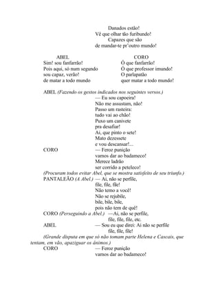 Danados estão!
                               Vê que olhar tão furibundo!
                                    Capazes que são
                               de mandar-te pr’outro mundo!

            ABEL                                  CORO
      Sim! sou fanfarrão!                   Ó que fanfarrão!
      Pois aqui, só num segundo             Ó que professor imundo!
      sou capaz, verão!                     O parlapatão
      de matar a todo mundo                 quer matar a todo mundo!

      ABEL (Fazendo os gestos indicados nos seguintes versos.)
                              — Eu sou capoeira!
                              Não me assustam, não!
                              Passo um rasteira:
                              tudo vai ao chão!
                              Puxo um canivete
                              pra desafiar!
                              Ai, que pinto o sete!
                              Mato dezessete
                              e vou descansar!...
      CORO                    — Feroz punição
                              vamos dar ao badameco!
                              Merece ladrão
                              ser corrido a peteleco!
      (Procuram todos evitar Abel, que se mostra satisfeito de seu triunfo.)
      PANTALEÃO (A Abel.) — Ai, não se perfile,
                              file, file, file!
                              Não temo a você!
                              Não se rejubile,
                              bile, bile, bile,
                              pois não tem de quê!
      CORO (Perseguindo a Abel.) —Ai, não se perfile,
                                       file, file, file, etc.
      ABEL                    — Sou eu que direi: Ai não se perfile
                                       file, file, file!
      (Grande disputa em que só não tomam parte Helena e Cascais, que
tentam, em vão, apaziguar os ânimos.)
      CORO                    — Feroz punição
                              vamos dar ao badameco!
 