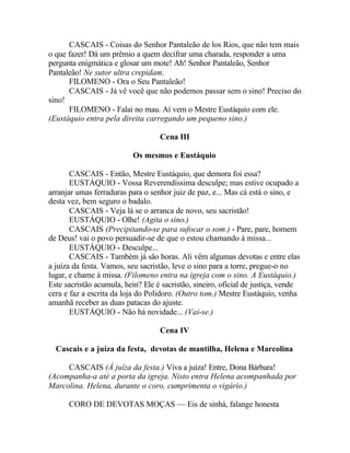 CASCAIS - Coisas do Senhor Pantaleão de los Rios, que não tem mais
o que fazer! Dá um prêmio a quem decifrar uma charada, responder a uma
pergunta enigmática e glosar um mote! Ah! Senhor Pantaleão, Senhor
Pantaleão! Ne sutor ultra crepidam.
      FILOMENO - Ora o Seu Pantaleão!
      CASCAIS - Já vê você que não podemos passar sem o sino! Preciso do
sino!
      FILOMENO - Falai no mau. Aí vem o Mestre Eustáquio com ele.
(Eustáquio entra pela direita carregando um pequeno sino.)

                                   Cena III

                           Os mesmos e Eustáquio

       CASCAIS - Então, Mestre Eustáquio, que demora foi essa?
       EUSTÁQUIO - Vossa Reverendíssima desculpe; mas estive ocupado a
arranjar umas ferraduras para o senhor juiz de paz, e... Mas cá está o sino, e
desta vez, bem seguro o badalo.
       CASCAIS - Veja lá se o arranca de novo, seu sacristão!
       EUSTÁQUIO - Olhe! (Agita o sino.)
       CASCAIS (Precipitando-se para sufocar o som.) - Pare, pare, homem
de Deus! vai o povo persuadir-se de que o estou chamando à missa...
       EUSTÁQUIO - Desculpe...
       CASCAIS - Também já são horas. Ali vêm algumas devotas e entre elas
a juíza da festa. Vamos, seu sacristão, leve o sino para a torre, pregue-o no
lugar, e chame à missa. (Filomeno entra na igreja com o sino. A Eustáquio.)
Este sacristão acumula, hein? Ele é sacristão, sineiro, oficial de justiça, vende
cera e faz a escrita da loja do Polidoro. (Outro tom.) Mestre Eustáquio, venha
amanhã receber as duas patacas do ajuste.
       EUSTÁQUIO - Não há novidade... (Vai-se.)

                                   Cena IV

  Cascais e a juíza da festa, devotas de mantilha, Helena e Marcolina

     CASCAIS (À juíza da festa.) Viva a juíza! Entre, Dona Bárbara!
(Acompanha-a até a porta da igreja. Nisto entra Helena acompanhada por
Marcolina. Helena, durante o coro, cumprimenta o vigário.)

      CORO DE DEVOTAS MOÇAS — Eis de sinhá, falange honesta
 