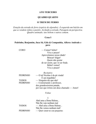 ATO TERCEIRO

                          QUADRO QUARTO

                          O TREM DE FERRO

Estação da estrada de ferro (espécie de alpendre). À esquerda um balcão em
que se vendem vinhos e pastéis. Ao fundo a estrada. Paisagem em perspectiva.
               Quadro animado; uns bebem e outros comem.

                                  Cena I

 Pedrinho, Benjamim, Juca Sá, Góis & Companhia, Alferes Andrade e
                               povo

      CORO                    — Comer! beber!
                                     Viva o prazer!
                              Aproveitamos nossa idade!
                                     Brincar! folgar!
                                     Quem não gostar
                              de ser assim, que vá ser frade.
                                     Beber! comer!
                                     Viva o prazer!

                                 Recitativo
      PEDRINHO          — O tal Nicolau é da pá virada!
                               É um trapalhão!
      TODOS             — Ninguém diz que não!
      PEDRINHO          — Contrariando o professor,
                        deu grandessíssima patada,
                        por isso que irritou um deus chamado — Amor!

                                  Voltas

                                     I
                        Abel ama a Dona Helena...
                        Não lhe vejo nenhum mal
      TODOS             — Abel ama a Dona Helena...
                        Não lhe vemos nenhum mal!
      PEDRINHO          — Quer casar-se coa pequena:
 