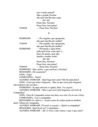 isso é muito natural!
                        Mas o grande Nicolau
                        não quer dar-lha nem a pau.
                               Ah! Ah!
                        Passa fora, Nicolau!
                        Passa fora, meu patau!
      TODOS             — Passa fora, Nicolau!

                                    II

      PEDRINHO           — Por orgulho, que apoquenta,
                         não quer dar-lha por mulher!
       TODOS             — Por orgulho, que apoquenta,
                         não quer dar-lha por mulher!
       PEDRINHO          — Presunção e água benta
                         cada qual toma a que quer e...
                         Quer ele queira, quer não,
                         marido e mulher serão!
                                Ah! Ah!
                         Passa fora, Nicolau!
                         Passa fora, meu patau!
       TODOS             — Passa fora, Nicolau!
       PEDRINHO - Mas, enfim, o que resolveu o Nicolau?
       BENJAMIM - Há casamento?
       GÓIS - Fuga?
       COMPANHIA - Surra?
       ALFERES ANDRADE - Qual fuga nem surra! Não há nada disso!
       GÓIS - Corre por toda a freguesia... Mas ao que corre pela freguesia
não podemos dar ouvidos...
       PEDRINHO - Se aqui estivesse o vigário, diria: Vox populi...
       ALFERES ANDRADE - Mas o que corre pela freguesia, seu Góis &
Companhia?
       GÓIS - Góis & Companhia somos nós dois, eu e este. Eu só sou o Góis.
       COMPANHIA - E eu a companhia.
       BENJAMIM (Ao Alferes.) - Assim como do senhor pode-se também
dizer: Alferes & Companhia..
       ALFERES ANDRADE (Tirando a espada.) - Qual é a companhia?
       BENJAMIM - Qual há de ser? A durindana...
       ALFERES ANDRADE - Ah! (A Góis.) mas vamos: o que é que corre?
 