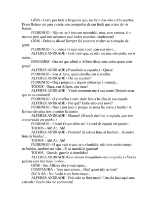 GÓIS - Corre por toda a freguesia que, no trem das oito e três quartos,
Dona Helena vai para a corte, em companhia de um frade que a tem de vir
buscar.
       PEDRINHO - Não sei se é isso um maranhão, mas, com certeza, é o
motivo pelo qual nos achamos aqui todos reunidos: confessem!
       GÓIS - Deixe-se disso! Sempre foi costume encher-se a estação de
gente.
       PEDRINHO - Eu nunca vi aqui nem você nem seu sócio...
       ALFERES ANDRADE - Está visto que, se não viu um, não podia ver o
outro...
       BENJAMIM - Ora até que afinal o Alferes disse uma coisa quase com
graça!
       ALFERES ANDRADE (Brandindo a espada.) - Quase!
       PEDRINHO - Seu Alferes, quero dar-lhe um conselho.
       ALFERES ANDRADE - Dar ou receber?
       PEDRINHO - Ouça primeiro e depois esbraveje à vontade...
       TODOS - Ouça, seu Alferes, ora ouça!
       ALFERES ANDRADE - Vocês tomaram-me à sua conta! Deixem estar
que eu os ensinarei!
       PEDRINHO - O conselho é este: deite fora a bainha de sua espada.
       ALFERES ANDRADE - Por quê? Então não está nova?
       PEDRINHO - Não é por isso: é porque de nada lhe serve a bainha! A
lâmina não pára dois minutos lá dentro.
       ALFERES ANDRADE - Menino! (Brande furioso, a espada, que tem
conservada em punho.)
       PEDRINHO - Então! O que dizia eu? Lá está de espada em punho!
       TODOS - Ah! Ah! Ah!
       ALFERES ANDRADE - Protesto! Já estava fora da bainha!... Já estava
fora da bainha!...
       TODOS - Ah! Ah! Ah!
       PEDRINHO - O que vale é que, se o chanfalho não leva muito tempo
na bainha, também na mão... É só mandá-lo guardar!
       TODOS - Guarde, guarde o chanfalho!
       ALFERES ANDRADE (Guardando tranqüilamente a espada.) - Vocês
pedem com tão bons modos...
       GÓIS - Seu Alferes não é mau rapaz...
       COMPANHIA - Tem suas coisas... Ora! quem não as tem?
       JUCA SÁ - No fundo é um bom moço...
       ALFERES ANDRADE - Pois não se fiem muito! Um dia faço aqui uma
estalada! Vocês não me conhecem!
 