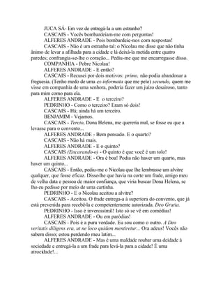 JUCA SÁ- Em vez de entregá-la a um estranho?
       CASCAIS - Vocês bombardeiam-me com perguntas!
       ALFERES ANDRADE - Pois bombardeie-nos com respostas!
       CASCAIS - Não é um estranho tal: o Nicolau me disse que não tinha
ânimo de levar a afilhada para a cidade e lá deixá-la metida entre quatro
paredes; confrangia-se-lhe o coração... Pediu-me que me encarregasse disso.
       COMPANHIA - Pobre Nicolau!
       ALFERES ANDRADE - E então?
       CASCAIS - Recusei por dois motivos: primo, não podia abandonar a
freguesia. (Tenho medo de uma ex-informata que me pelo) secundo, quem me
visse em companhia de uma senhora, poderia fazer um juízo desairoso, tanto
para mim como para ela.
       ALFERES ANDRADE - E o terceiro?
       PEDRINHO - Como o terceiro? Eram só dois!
       CASCAIS - Há; ainda há um terceiro.
       BENJAMIM - Vejamos.
       CASCAIS - Tercio, Dona Helena, me quereria mal, se fosse eu que a
levasse para o convento...
       ALFERES ANDRADE - Bem pensado. E o quarto?
       CASCAIS - Não há mais.
       ALFERES ANDRADE - E o quinto?
       CASCAIS (Encarando-o) - O quinto é que você é um tolo!
       ALFERES ANDRADE - Ora é boa! Podia não haver um quarto, mas
haver um quinto...
       CASCAIS - Então, pediu-me o Nicolau que lhe lembrasse um alvitre
qualquer, que fosse eficaz. Disse-lhe que havia na corte um frade, amigo meu
de velha data e pessoa de maior confiança, que viria buscar Dona Helena, se
lho eu pedisse por meio de uma cartinha.
       PEDRINHO - E o Nicolau aceitou a alvitre?
       CASCAIS - Aceitou. O frade entrega-a à superiora do convento, que já
está prevenida para recebê-la e competentemente autorizada. Deo Gratia.
       PEDRINHO - Isso é inverossímil! Isto só se vê em comédias!
       ALFERES ANDRADE - Ou em paródias!
       CASCAIS - Pois é a pura verdade. Eu sou como o outro. A Deo
veritatis diligens era, ut ne loco quidem mentiretur... Ora adeus! Vocês não
sabem disso; estou perdendo meu latim...
       ALFERES ANDRADE - Mas é uma maldade roubar uma deidade à
sociedade e entregá-la a um frade para levá-la para a cidade! É uma
atrocidade!...
 