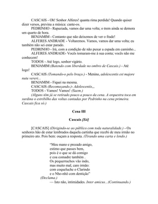 CASCAIS - Oh! Senhor Alferes! quanta rima perdida! Quando quiser
dizer versos, previna a música: cante-os.
       PEDRINHO - Rapaziada, vamos dar uma volta; o trem ainda se demora
um quarto de hora.
       BENJAMIM - Contanto que não deixemos de ver o frade!
       ALFERES ANDRADE - Voltaremos. Vamos, vamos dar uma volta; eu
também não sei estar parado.
       PEDRINHO - Irá, com a condição de não puxar a espada em caminho...
       ALFERES ANDRADE- Vocês tomaram-me à sua conta; vocês não me
conhecem!
       TODOS - Até logo, senhor vigário.
       BENJAMIM (Batendo com liberdade no ombro de Cascais.) - Até
logo!
       CASCAIS (Tomando-o pelo braço.) - Menino, adolescentis est majore
nutu vereri...
       BENJAMIM - Fiquei na mesma.
       CASCAIS (Recomeçando.)- Adolescentis,,,
       TODOS - Vamos! Vamos! (Saem.)
       (Alguns têm já se retirado pouco a pouco da cena. A orquestra toca em
surdina o estribilho das voltas cantadas por Pedrinho na cena primeira.
Cascais fica só.)

                                 Cena III

                               Cascais [Só]

      [CASCAIS] (Dirigindo-se ao público com toda naturalidade.) - Os
senhores hão de estar lembrados daquela cartinha que recebi de meu irmão no
primeiro ato. Pois bem: ouçam a resposta. (Tirando uma carta e lendo.)

                  “Meu mano e prezado amigo,
                  estimo que passes bem,
                  pois é o que se dá comigo
                  e coa comadre também .
                  Os pequerruchos vão indo,
                  mas muito mal, caro irmão:
                  com coqueluche o Clarindo
                  e o Nho-nhô com dentição”
            (Declama.)
                  — Isto não, intimidades. Inter amicus...(Continuando.)
 