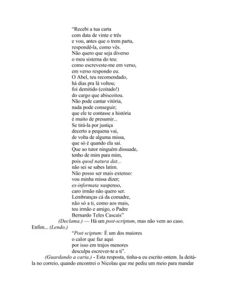 “Recebi a tua carta
                    com data de vinte e três
                    e vou, antes que o trem parta,
                    respondê-la, como vês.
                    Não quero que seja diverso
                    o meu sistema do teu:
                    como escreveste-me em verso,
                    em verso respondo eu.
                    O Abel, teu recomendado,
                    há dias pra lá voltou;
                    foi demitido (coitado!)
                    do cargo que abiscoitou.
                    Não pode cantar vitória,
                    nada pode conseguir;
                    que ele te contasse a história
                    é muito de presumir...
                    Se tirá-la por justiça
                    decerto a pequena vai,
                    de volta de alguma missa,
                    que só é quando ela sai.
                    Que ao tutor ninguém dissuade,
                    tenho de mim para mim,
                    pois quod natura dat...
                    não sei se sabes latim.
                    Não posso ser mais extenso:
                    vou minha missa dizer;
                    ex-informata suspenso,
                    caro irmão não quero ser.
                    Lembranças cá da comadre,
                    não só a ti, como aos mais,
                    teu irmão e amigo, o Padre
                    Bernardo Teles Cascais”
              (Declama.) — Há um post-scriptum, mas não vem ao caso.
Enfim... (Lendo.)
                    “Post sciptum: É um dos maiores
                    o calor que faz aqui
                    por isso em trajos menores
                    desculpa escrever-te a ti”.
       (Guardando a carta.) - Esta resposta, tinha-a eu escrito ontem. Ia deitá-
la no correio, quando encontrei o Nicolau que me pediu um meio para mandar
 