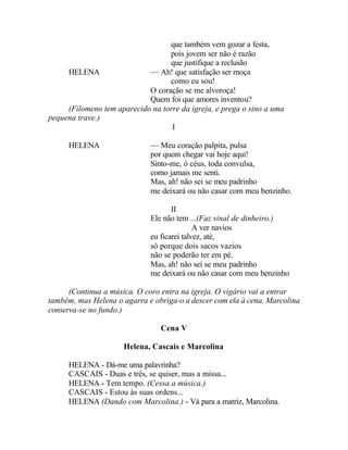 que também vem gozar a festa,
                                  pois jovem ser não é razão
                                  que justifique a reclusão
     HELENA                 — Ah! que satisfação ser moça
                                  como eu sou!
                            O coração se me alvoroça!
                            Quem foi que amores inventou?
     (Filomeno tem aparecido na torre da igreja, e prega o sino a uma
pequena trave.)
                                   I

     HELENA                  — Meu coração palpita, pulsa
                             por quem chegar vai hoje aqui!
                             Sinto-me, ó céus, toda convulsa,
                             como jamais me senti.
                             Mas, ah! não sei se meu padrinho
                             me deixará ou não casar com meu benzinho.

                                    II
                             Ele não tem ...(Faz sinal de dinheiro.)
                                            A ver navios
                             eu ficarei talvez, até,
                             só porque dois sacos vazios
                             não se poderão ter em pé.
                             Mas, ah! não sei se meu padrinho
                             me deixará ou não casar com meu benzinho

      (Continua a música. O coro entra na igreja. O vigário vai a entrar
também, mas Helena o agarra e obriga-o a descer com ela à cena. Marcolina
conserva-se no fundo.)

                                Cena V

                      Helena, Cascais e Marcolina

     HELENA - Dá-me uma palavrinha?
     CASCAIS - Duas e três, se quiser, mas a missa...
     HELENA - Tem tempo. (Cessa a música.)
     CASCAIS - Estou às suas ordens...
     HELENA (Dando com Marcolina.) - Vá para a matriz, Marcolina.
 