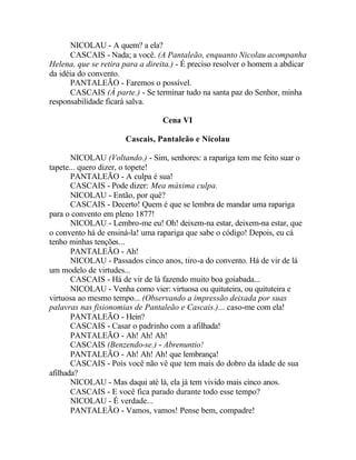 NICOLAU - A quem? a ela?
      CASCAIS - Nada; a você. (A Pantaleão, enquanto Nicolau acompanha
Helena, que se retira para a direita.) - É preciso resolver o homem a abdicar
da idéia do convento.
      PANTALEÃO - Faremos o possível.
      CASCAIS (Á parte.) - Se terminar tudo na santa paz do Senhor, minha
responsabilidade ficará salva.

                                 Cena VI

                      Cascais, Pantaleão e Nicolau

       NICOLAU (Voltando.) - Sim, senhores: a rapariga tem me feito suar o
tapete... quero dizer, o topete!
       PANTALEÃO - A culpa é sua!
       CASCAIS - Pode dizer: Mea máxima culpa.
       NICOLAU - Então, por quê?
       CASCAIS - Decerto! Quem é que se lembra de mandar uma rapariga
para o convento em pleno 1877!
       NICOLAU - Lembro-me eu! Oh! deixem-na estar, deixem-na estar, que
o convento há de ensiná-la! uma rapariga que sabe o código! Depois, eu cá
tenho minhas tenções...
       PANTALEÃO - Ah!
       NICOLAU - Passados cinco anos, tiro-a do convento. Há de vir de lá
um modelo de virtudes...
       CASCAIS - Há de vir de lá fazendo muito boa goiabada...
       NICOLAU - Venha como vier: virtuosa ou quituteira, ou quituteira e
virtuosa ao mesmo tempo... (Observando a impressão deixada por suas
palavras nas fisionomias de Pantaleão e Cascais.)... caso-me com ela!
       PANTALEÃO - Hein?
       CASCAIS - Casar o padrinho com a afilhada!
       PANTALEÃO - Ah! Ah! Ah!
       CASCAIS (Benzendo-se.) - Abrenuntio!
       PANTALEÃO - Ah! Ah! Ah! que lembrança!
       CASCAIS - Pois você não vê que tem mais do dobro da idade de sua
afilhada?
       NICOLAU - Mas daqui até lá, ela já tem vivido mais cinco anos.
       CASCAIS - E você fica parado durante todo esse tempo?
       NICOLAU - É verdade...
       PANTALEÃO - Vamos, vamos! Pense bem, compadre!
 