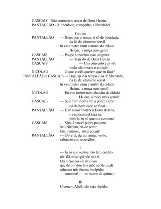 CASCAIS - Não contrarie o amor de Dona Helena!
     PANTALEÃO - A liberdade, compadre, a liberdade!

                             Terceto
    PANTALEÃO    — Hoje, que o tempo é só de liberdade,
                         da lei do elemento servil.
                 tu vais meter num claustro da cidade
                         Helena, a moça mais gentil!
    CASCAIS      — Poupe à menina essa desgraça!
    PANTALEÃO            — Tem dó de Dona Helena.
    CASCAIS                     — Um convento é prisão
                         onde não morre o coração
    NICOLAU      — O que vocês querem que eu faça?
PANTALEÃO e CASCAIS — Hoje, que o tempo é só de liberdade,
                         da lei do elemento servil.
                 tu vais meter num claustro da cidade
                         Helena, a moça mais gentil!
    NICOLAU      — Eu vou meter num claustro da cidade
                                Helena, a moça mais gentil!
    CASCAIS      — Se p’rum convento a pobre entrar
                         há de bem cedo se finar...
    PANTALEÃO    — E se acaso morrer a Dona Helena,
                         o responsável será tu,
                         pois és tu só quem a condena!
    CASCAIS      — Sim, é você! pobre pequena!
                 Seu Nicolau, há de sentir
                 fatal remorso, atroz pungir!
    PANTALEÃO    — Ouve lá, de um amigo velho,
                 salutaríssimo conselho:

                                    I
                      — Já os conventos não têm crédito,
                      não dão exemplo de moral;
                      Diz a Gazeta de Notícias
                      que de um dos tais (não sei de qual)
                      saltaram três freiras intrépidas
                      — caramba! — os muros do quintal!

                                II
                      Chame o Abel; não seja ríspido,
 